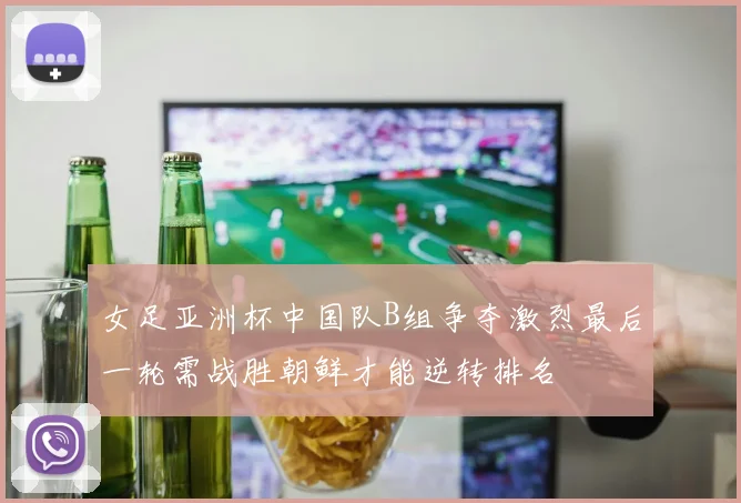 女足亚洲杯中国队B组争夺激烈最后一轮需战胜朝鲜才能逆转排名