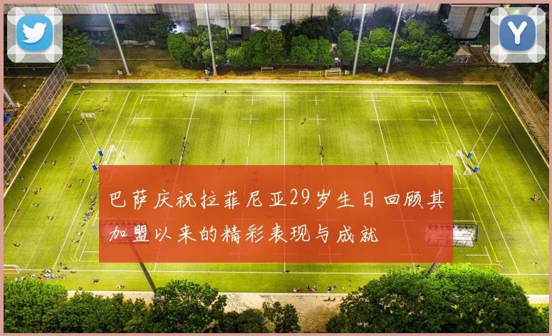 巴萨庆祝拉菲尼亚29岁生日回顾其加盟以来的精彩表现与成就