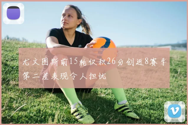 尤文图斯前15轮仅积26分创近8赛季第二差表现令人担忧