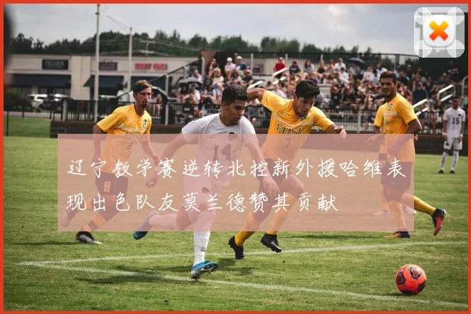 辽宁教学赛逆转北控新外援哈维表现出色队友莫兰德赞其贡献