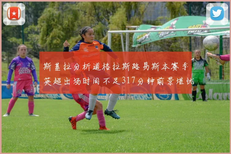 斯基拉分析道格拉斯路易斯本赛季英超出场时间不足317分钟前景堪忧