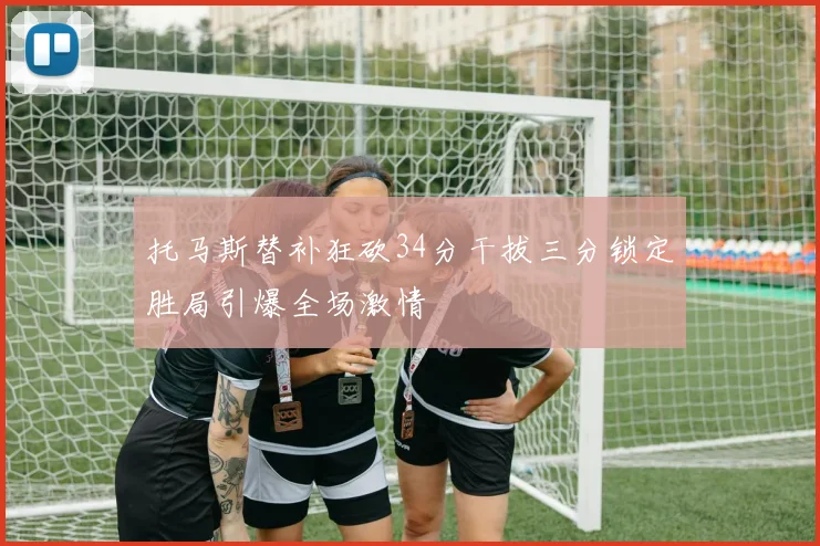 托马斯替补狂砍34分干拔三分锁定胜局引爆全场激情