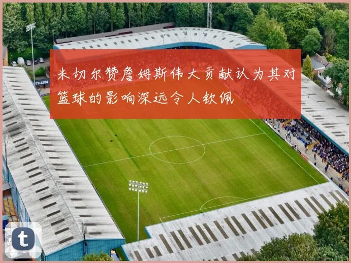 米切尔赞詹姆斯伟大贡献认为其对篮球的影响深远令人钦佩