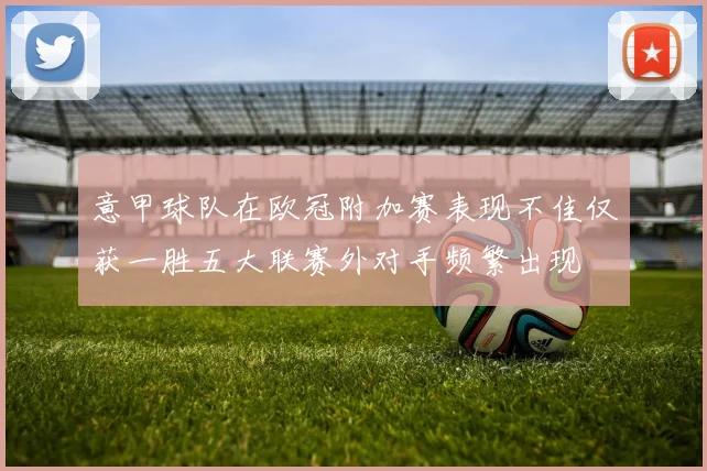 意甲球队在欧冠附加赛表现不佳仅获一胜五大联赛外对手频繁出现