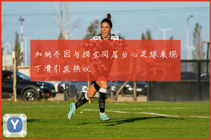 加纳乔因与捞女同居分心足球表现下滑引发热议