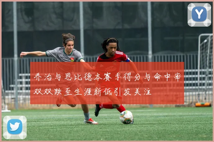 乔治与恩比德本赛季得分与命中率双双跌至生涯新低引发关注