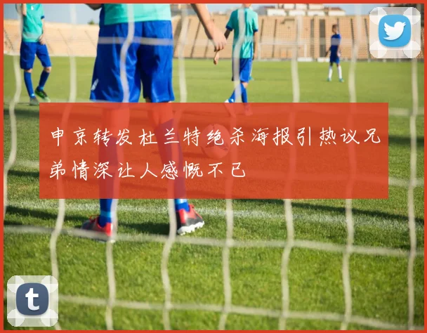 申京转发杜兰特绝杀海报引热议兄弟情深让人感慨不已