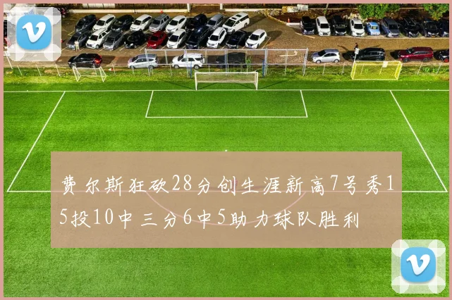 费尔斯狂砍28分创生涯新高7号秀15投10中三分6中5助力球队胜利