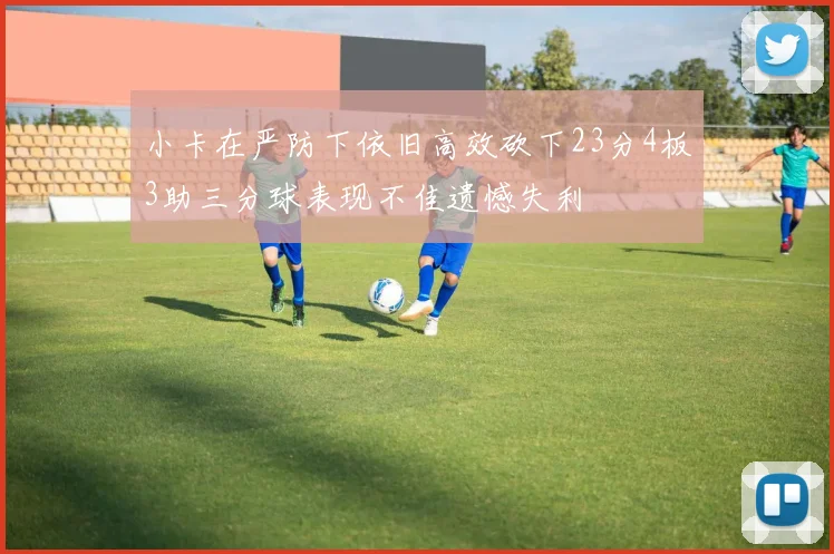 小卡在严防下依旧高效砍下23分4板3助三分球表现不佳遗憾失利