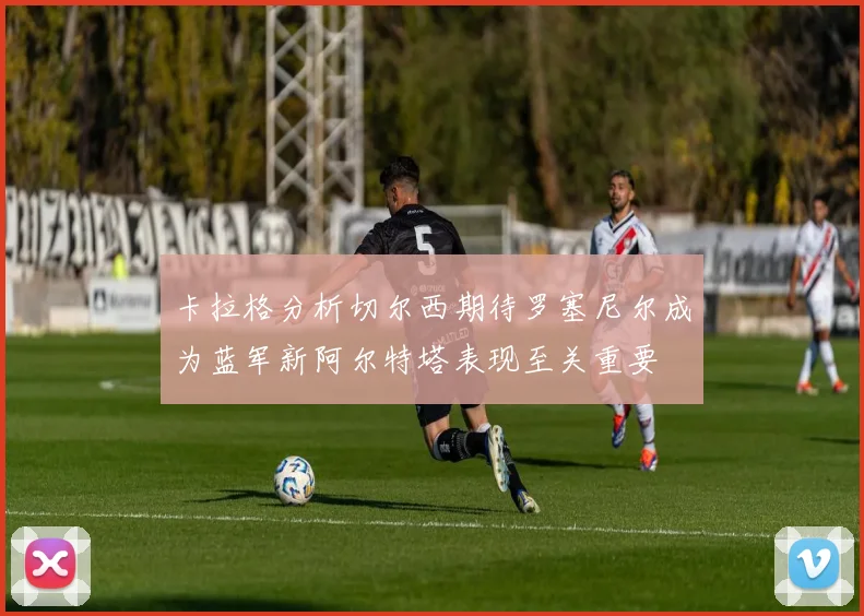 卡拉格分析切尔西期待罗塞尼尔成为蓝军新阿尔特塔表现至关重要