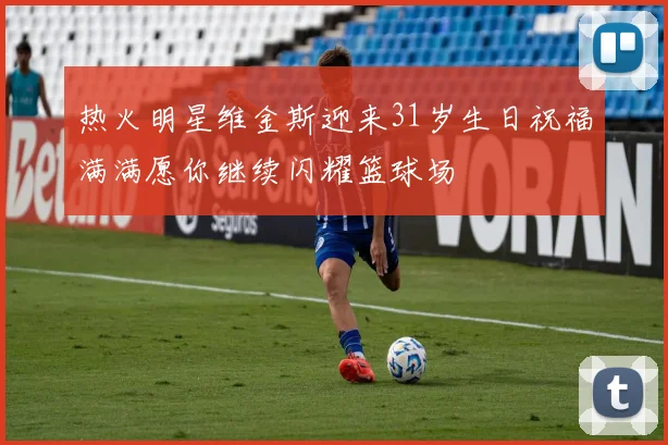 热火明星维金斯迎来31岁生日祝福满满愿你继续闪耀篮球场