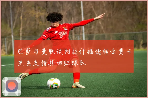 巴萨与曼联谈判拉什福德转会费卡里克支持其回归球队