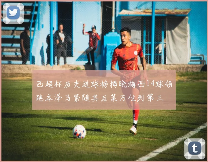 西超杯历史进球榜揭晓梅西14球领跑本泽马紧随其后莱万位列第三