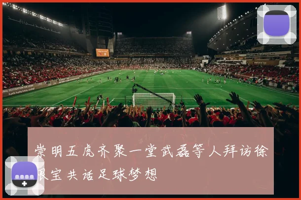 崇明五虎齐聚一堂武磊等人拜访徐根宝共话足球梦想