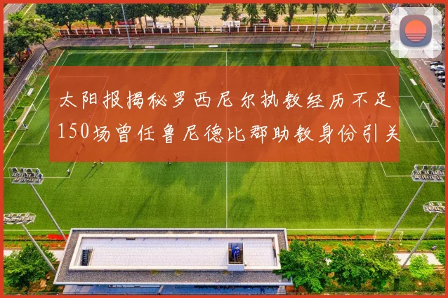 太阳报揭秘罗西尼尔执教经历不足150场曾任鲁尼德比郡助教身份引关注