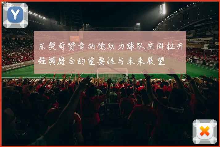 东契奇赞肯纳德助力球队空间拉开强调磨合的重要性与未来展望