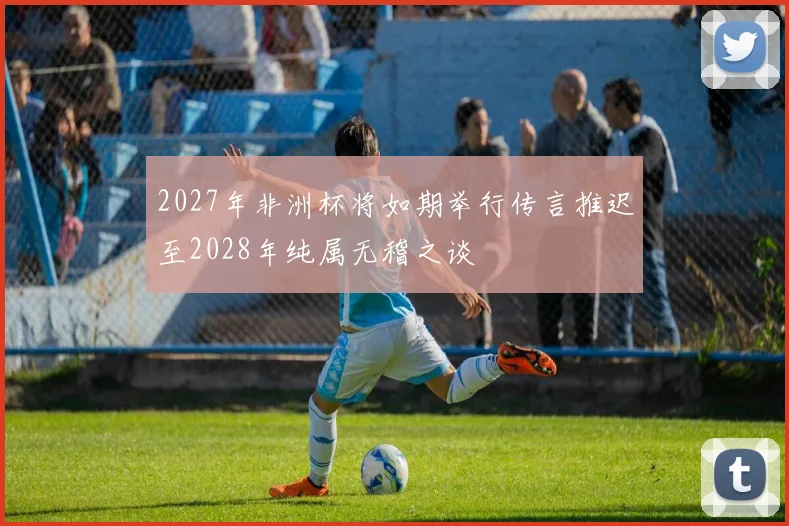 2027年非洲杯将如期举行传言推迟至2028年纯属无稽之谈