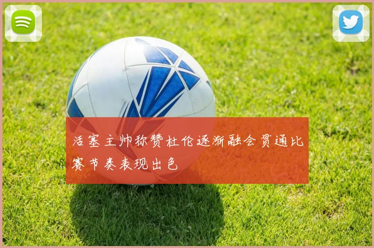 活塞主帅称赞杜伦逐渐融会贯通比赛节奏表现出色