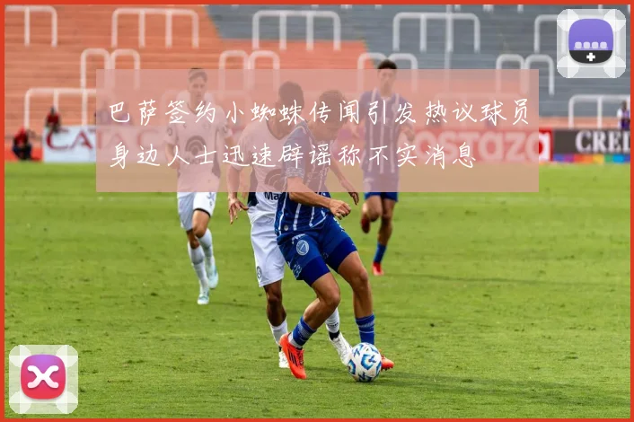 巴萨签约小蜘蛛传闻引发热议球员身边人士迅速辟谣称不实消息