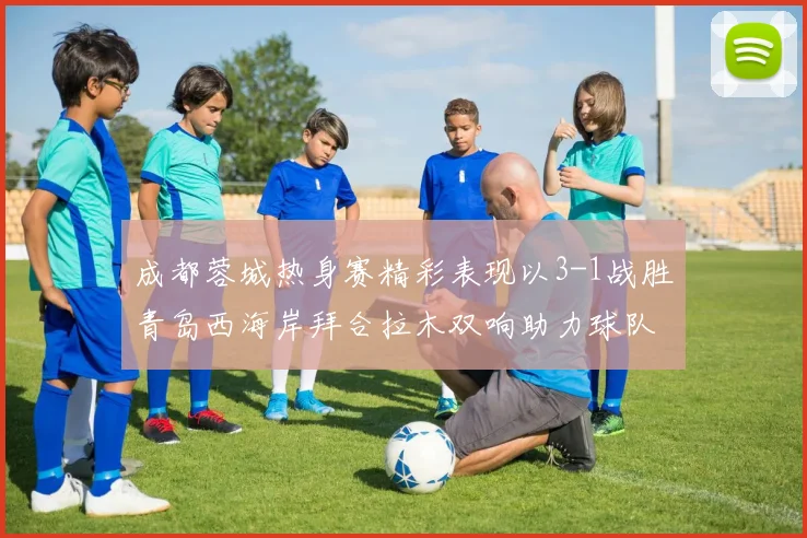 成都蓉城热身赛精彩表现以3-1战胜青岛西海岸拜合拉木双响助力球队胜利